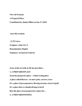 View all Sermons
A Prepared Place
Contributed by Jimmy Dillon on Jun 27, 2018
(rate this sermon)
| 2,753 views
Scripture: John 14:1-3
Denomination: Baptist
Summary: Sermon for Funeral
Jesus, in his text tells us He has provided…
1. A PREPARED PLACE
Jesus has prepared a place – a final resting place
A place called Heaven – no more pain, sorrows, tears
It’s a place of greenpastures; flowing streams; streets ofgold
It’s a place that we should all long to dwell
But, this place Jesus prepared is a place for…
2. A PREPARED PEOPLE
 