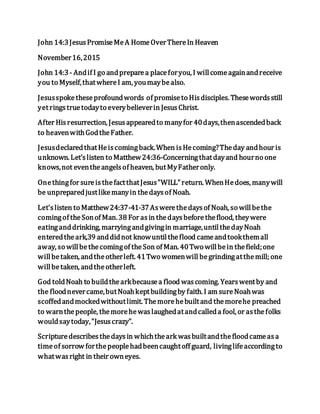 John 14:3JesusPromiseMeA HomeOverThereIn Heaven
November16,2015
John 14:3- Andif I go andpreparea placeforyou, I willcomeagainandreceive
you to Myself,thatwhereI am, youmaybealso.
Jesusspoketheseprofoundwords of promiseto Hisdisciples. Thesewordsstill
yetringstruetodayto everybelieverin JesusChrist.
After Hisresurrection, Jesusappearedto manyfor 40days,thenascendedback
to heavenwithGodtheFather.
JesusdeclaredthatHeiscomingback.When isHecoming?Theday andhour is
unknown. Let'slisten to Matthew24:36-Concerningthatdayand hourno one
knows,not eventheangelsof heaven, butMyFatheronly.
Onethingfor sureisthefactthatJesus"WILL"return. WhenHedoes, manywill
be unpreparedjustlikemanyin thedaysof Noah.
Let'slisten to Matthew24:37-41-37Aswerethedaysof Noah, so willbethe
comingof theSonof Man.38 For asin thedaysbeforetheflood, theywere
eatinganddrinking, marryingandgivingin marriage,untilthedayNoah
enteredtheark,39 anddidnot knowuntiltheflood cameandtookthemall
away, so willbethecomingof theSon of Man. 40Two willbein thefield;one
willbetaken, andtheotherleft. 41Two womenwill begrindingatthemill; one
willbetaken, andtheotherleft.
God toldNoah to buildthearkbecausea flood wascoming. Yearswentby and
the floodnevercame,butNoahkeptbuildingby faith. I am sureNoahwas
scoffedandmockedwithoutlimit. Themorehebuiltand themorehe preached
to warnthepeople, themorehewaslaughedatandcalleda fool, or asthefolks
wouldsaytoday,"Jesuscrazy".
Scripturedescribesthedaysin whichtheark wasbuiltandthefloodcameasa
timeof sorrow forthepeoplehadbeencaughtoff guard, livinglifeaccordingto
whatwasright in their owneyes.
 