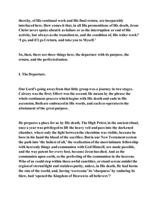 thereby, of His continual work and His final return, are inseparably
interlaced here. How comes it that, in all His premonitions of His death, Jesus
Christ never spoke aboutit as failure or as the interruption or end of His
activity, but always as the transition to, and the condition of, His wider work?
‘I go, and if I go I return, and take you to Myself.’
So, then, there are three things here, the departure with its purpose, the
return, and the perfectedunion.
I. The Departure.
Our Lord’s going awayfrom that little group was a journey in two stages.
Calvary was the first; Olivet was the second. He means by the phrase the
whole continuous process whichbegins with His death and ends in His
ascension. Bothare embracedin His words, and eachco-operatesto the
attainment of the greatpurpose.
He prepares a place for us by His death. The High Priest, in the ancient ritual,
once a year was privileged to lift the heavy veil and pass into the darkened
chamber, where only the light betweenthe cherubim was visible, because he
bore in his hand the blood of the sacrifice. Butin our New Testamentsystem
the path into ‘the holiest of all,’ the realisationof the most intimate fellowship
with heavenly things and communion with God Himself, are made possible,
and the way patent for every foot, because Jesushas died. And as the
communion upon earth, so the perfecting of the communion in the heavens.
Who of us could step within those awful sanctities, orstand serene amidst the
regionof eternallight and stainless purity, unless, in His death, He had borne
the sins of the world, and, having ‘overcome’its ‘sharpness’by enduring its
blow, had ‘openedthe Kingdom of Heavento all believers’?
 