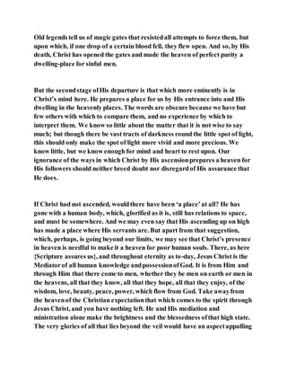 Old legends tell us of magic gates that resistedall attempts to force them, but
upon which, if one drop of a certain blood fell, they flew open. And so, by His
death, Christ has opened the gates and made the heaven of perfect purity a
dwelling-place for sinful men.
But the secondstage ofHis departure is that which more eminently is in
Christ’s mind here. He prepares a place for us by His entrance into and His
dwelling in the heavenly places. The words are obscure because we have but
few others with which to compare them, and no experience by which to
interpret them. We know so little about the matter that it is not wise to say
much; but though there be vast tracts of darkness round the little spot of light,
this should only make the spot of light more vivid and more precious. We
know little, but we know enough for mind and heart to rest upon. Our
ignorance of the ways in which Christ by His ascensionprepares a heaven for
His followers should neither breed doubt nor disregardof His assurance that
He does.
If Christ had not ascended, wouldthere have been ‘a place’at all? He has
gone with a human body, which, glorified as it is, still has relations to space,
and must be somewhere. And we may even say that His ascending up on high
has made a place where His servants are. But apart from that suggestion,
which, perhaps, is going beyond our limits, we may see that Christ’s presence
in heaven is needful to make it a heaven for poor human souls. There, as here
{Scripture assures us}, and throughout eternity as to-day, Jesus Christ is the
Mediatorof all human knowledge andpossessionofGod. It is from Him and
through Him that there come to men, whether they be men on earth or men in
the heavens, all that they know, all that they hope, all that they enjoy, of the
wisdom, love, beauty, peace, power, which flow from God. Take awayfrom
the heavenof the Christian expectationthat which comes to the spirit through
Jesus Christ, and you have nothing left. He and His mediation and
ministration alone make the brightness and the blessedness ofthat high state.
The very glories of all that lies beyond the veil would have an aspectappalling
 