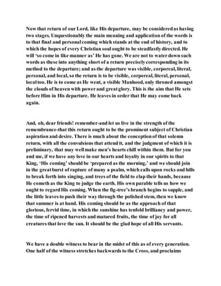 Now that return of our Lord, like His departure, may be consideredas having
two stages. Unquestionably the main meaning and application of the words is
to that final and personalcoming which stands at the end of history, and to
which the hopes of every Christian soul ought to be steadfastlydirected. He
will ‘so come in like manner as’ He has gone. We are not to waterdown such
words as these into anything short of a return preciselycorresponding in its
method to the departure; and as the departure was visible, corporeal, literal,
personal, and local, so the return is to be visible, corporeal, literal, personal,
localtoo. He is to come as He went, a visible Manhood, only throned amongst
the clouds of heaven with powerand greatglory. This is the aim that He sets
before Him in His departure. He leaves in order that He may come back
again.
And, oh, dear friends! remember-and let us live in the strength of the
remembrance-that this return ought to be the prominent subject of Christian
aspiration and desire. There is much about the conceptionof that solemn
return, with all the convulsions that attend it, and the judgment of which it is
preliminary, that may wellmake men’s hearts chill within them. But for you
and me, if we have any love in our hearts and loyalty in our spirits to that
King, ‘His coming’ should be ‘prepared as the morning,’ and we should join
in the greatburst of rapture of many a psalm, which calls upon rocks and hills
to break forth into singing, and trees of the field to clap their hands, because
He cometh as the King to judge the earth. His own parable tells us how we
ought to regardHis coming. When the fig-tree’s branch begins to supple, and
the little leaves to push their way through the polished stem, then we know
that summer is at hand. His coming should be as the approach of that
glorious, fervid time, in which the sunshine has tenfold brilliancy and power,
the time of ripened harvests and matured fruits, the time of joy for all
creatures that love the sun. It should be the glad hope of all His servants.
We have a double witness to bear in the midst of this as of every generation.
One half of the witness stretches backwards to the Cross, and proclaims
 