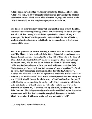 ‘Christ has come’; the other reaches onwards to the Throne, and proclaims
‘Christ will come.’Betweenthese two high uplifted piers swings the chain of
the world’s history, which closes withthe return, to judge and to save, of the
Lord who came to die and has gone to prepare a place for us.
But do not let us forget that we may well take another point of view than this.
Scripture knows of many comings of the Lord preliminary to, and in principle
one with, His last coming. For nations all greatcrises of their history are
‘comings of the Lord,’ the Judge, and we are strictly in the line of Scripture
analogywhen, in reference to individuals, we see in eachsingle death a true
coming of the Lord.
That is the point of view in which we ought to look upon a Christian’s death-
bed. ‘The Masteris come, and callethfor thee.’ Beyond all secondarycauses,
deeper than disease oraccident, lies the loving will of Him who is the Lord of
life and of death. Deathis Christ’s minister, ‘mighty and beauteous, though
his face be dark,’ and he, too, stands amidst the ranks of the ‘ministering
spirits sent forth to minister to them that shall be heirs of salvation.’It is
Christ that says of one, ‘I will that this man tarry,’ and to another, ‘Go!’ and
he goeth. But whensoevera Christian man lies down to die, Christ says,
‘Come!’ and he comes. How that thought should hallow the death-chamber as
with the print of the Master’s feet! How it should quiet our hearts and dry our
tears!How it should change the whole aspectofthat ‘shadow feared of man’!
With Him for our companion, the lonely road will not be dreary; and though
in its anticipation, our timid hearts may often be ready to say, ‘Surely the
darkness shallcover me,’ if we have Him by our sides, ‘even the night shall be
light about us.’ The dying martyr beneath the city walllifted up his face to the
heavens, and said, ‘Lord Jesus, receive my spirit!’ It was the echo of the
Master’s promise, ‘I will come again, and receive you to Myself.’
III. Lastly, notice the PerfectedUnion.
 