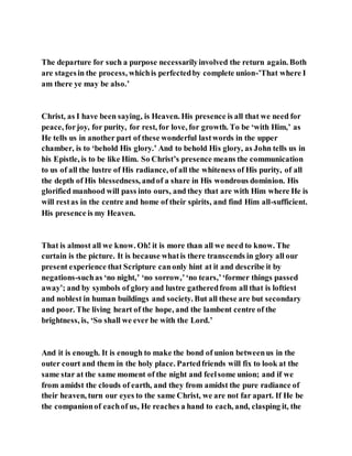 The departure for such a purpose necessarilyinvolved the return again. Both
are stagesin the process, whichis perfectedby complete union-’That where I
am there ye may be also.’
Christ, as I have been saying, is Heaven. His presence is all that we need for
peace, forjoy, for purity, for rest, for love, for growth. To be ‘with Him,’ as
He tells us in another part of these wonderful lastwords in the upper
chamber, is to ‘behold His glory.’ And to behold His glory, as John tells us in
his Epistle, is to be like Him. So Christ’s presence means the communication
to us of all the lustre of His radiance, of all the whiteness of His purity, of all
the depth of His blessedness, andof a share in His wondrous dominion. His
glorified manhood will pass into ours, and they that are with Him where He is
will restas in the centre and home of their spirits, and find Him all-sufficient.
His presence is my Heaven.
That is almost all we know. Oh! it is more than all we need to know. The
curtain is the picture. It is because whatis there transcends in glory all our
present experience that Scripture canonly hint at it and describe it by
negations-suchas ‘no night,’ ‘no sorrow,’‘no tears,’‘former things passed
away’; and by symbols of glory and lustre gatheredfrom all that is loftiest
and noblest in human buildings and society. But all these are but secondary
and poor. The living heart of the hope, and the lambent centre of the
brightness, is, ‘So shall we ever be with the Lord.’
And it is enough. It is enough to make the bond of union betweenus in the
outer court and them in the holy place. Partedfriends will fix to look at the
same star at the same moment of the night and feelsome union; and if we
from amidst the clouds of earth, and they from amidst the pure radiance of
their heaven, turn our eyes to the same Christ, we are not far apart. If He be
the companionof eachof us, He reaches a hand to each, and, clasping it, the
 