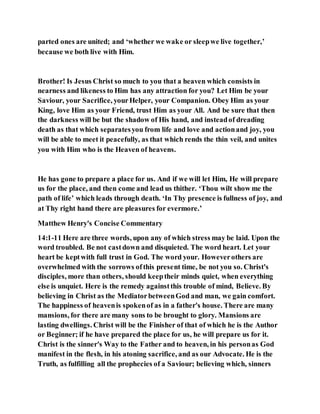 parted ones are united; and ‘whether we wake or sleepwe live together,’
because we both live with Him.
Brother! Is Jesus Christ so much to you that a heaven which consists in
nearness and likeness to Him has any attraction for you? Let Him be your
Saviour, your Sacrifice, yourHelper, your Companion. Obey Him as your
King, love Him as your Friend, trust Him as your All. And be sure that then
the darkness will be but the shadow of His hand, and insteadof dreading
death as that which separatesyou from life and love and actionand joy, you
will be able to meet it peacefully, as that which rends the thin veil, and unites
you with Him who is the Heaven of heavens.
He has gone to prepare a place for us. And if we will let Him, He will prepare
us for the place, and then come and lead us thither. ‘Thou wilt show me the
path of life’ which leads through death. ‘In Thy presence is fullness of joy, and
at Thy right hand there are pleasures for evermore.’
Matthew Henry's Concise Commentary
14:1-11 Here are three words, upon any of which stress may be laid. Upon the
word troubled. Be not castdown and disquieted. The word heart. Let your
heart be keptwith full trust in God. The word your. Howeverothers are
overwhelmed with the sorrows ofthis present time, be not you so. Christ's
disciples, more than others, should keeptheir minds quiet, when everything
else is unquiet. Here is the remedy againstthis trouble of mind, Believe. By
believing in Christ as the MediatorbetweenGod and man, we gain comfort.
The happiness of heavenis spokenof as in a father's house. There are many
mansions, for there are many sons to be brought to glory. Mansions are
lasting dwellings. Christ will be the Finisher of that of which he is the Author
or Beginner; if he have prepared the place for us, he will prepare us for it.
Christ is the sinner's Way to the Father and to heaven, in his personas God
manifest in the flesh, in his atoning sacrifice, and as our Advocate. He is the
Truth, as fulfilling all the prophecies of a Saviour; believing which, sinners
 