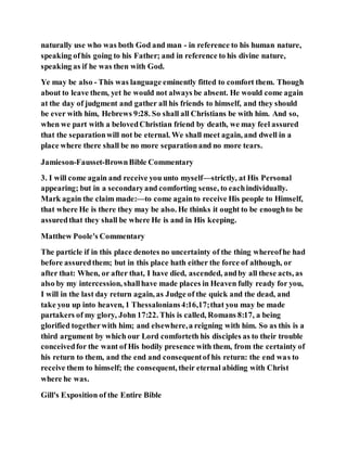 naturally use who was both God and man - in reference to his human nature,
speaking ofhis going to his Father; and in reference to his divine nature,
speaking as if he was then with God.
Ye may be also - This was language eminently fitted to comfort them. Though
about to leave them, yet he would not always be absent. He would come again
at the day of judgment and gather all his friends to himself, and they should
be ever with him, Hebrews 9:28. So shall all Christians be with him. And so,
when we part with a belovedChristian friend by death, we may feel assured
that the separationwill not be eternal. We shall meet again, and dwell in a
place where there shall be no more separationand no more tears.
Jamieson-Fausset-BrownBible Commentary
3. I will come again and receive you unto myself—strictly, at His Personal
appearing; but in a secondaryand comforting sense, to eachindividually.
Mark again the claim made:—to come againto receive His people to Himself,
that where He is there they may be also. He thinks it ought to be enoughto be
assuredthat they shall be where He is and in His keeping.
Matthew Poole's Commentary
The particle if in this place denotes no uncertainty of the thing whereofhe had
before assuredthem; but in this place hath either the force of although, or
after that: When, or after that, I have died, ascended, andby all these acts, as
also by my intercession, shallhave made places in Heaven fully ready for you,
I will in the last day return again, as Judge of the quick and the dead, and
take you up into heaven, 1 Thessalonians4:16,17;that you may be made
partakers of my glory, John 17:22. This is called, Romans 8:17, a being
glorified togetherwith him; and elsewhere,a reigning with him. So as this is a
third argument by which our Lord comforteth his disciples as to their trouble
conceivedfor the want of His bodily presence with them, from the certainty of
his return to them, and the end and consequentof his return: the end was to
receive them to himself; the consequent, their eternal abiding with Christ
where he was.
Gill's Exposition of the Entire Bible
 