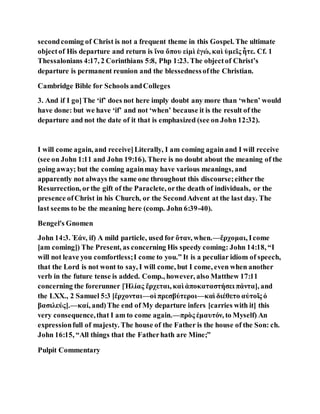 secondcoming of Christ is not a frequent theme in this Gospel. The ultimate
objectof His departure and return is ἵνα ὅπου εἰμὶ ἐγώ, καὶ ὑμεῖς ἧτε. Cf. 1
Thessalonians 4:17, 2 Corinthians 5:8, Php 1:23. The objectof Christ’s
departure is permanent reunion and the blessednessofthe Christian.
Cambridge Bible for Schools andColleges
3. And if I go]The ‘if’ does not here imply doubt any more than ‘when’ would
have done: but we have ‘if’ and not ‘when’ because it is the result of the
departure and not the date of it that is emphasized (see on John 12:32).
I will come again, and receive]Literally, I am coming again and I will receive
(see on John 1:11 and John 19:16). There is no doubt about the meaning of the
going away; but the coming againmay have various meanings, and
apparently not always the same one throughout this discourse;either the
Resurrection, orthe gift of the Paraclete, orthe death of individuals, or the
presence ofChrist in his Church, or the SecondAdvent at the last day. The
last seems to be the meaning here (comp. John 6:39-40).
Bengel's Gnomen
John 14:3. Ἐάν, if) A mild particle, used for ὅταν, when.—ἔρχομαι, Icome
[am coming]) The Present, as concerning His speedy coming: John 14:18, “I
will not leave you comfortless;I come to you.” It is a peculiar idiom of speech,
that the Lord is not wont to say, I will come, but I come, even when another
verb in the future tense is added. Comp., however, also Matthew 17:11
concerning the forerunner [Ἡλίας ἔρχεται, καὶ ἀποκαταστήσει πάντα], and
the LXX., 2 Samuel 5:3 [ἔρχονται—οἱ πρεσβύτεροι—καὶ διέθετο αὐτοῖς ὁ
βασιλεύς].—καί, and)The end of My departure infers [carries with it] this
very consequence,that I am to come again.—πρὸς ἐμαυτόν, to Myself) An
expressionfull of majesty. The house of the Father is the house of the Son: ch.
John 16:15, “All things that the Fatherhath are Mine;”
Pulpit Commentary
 