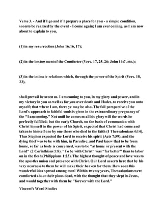 Verse 3. - And if I go and if I prepare a place for you - a simple condition,
soonto be realizedby the event - I come again;I am evercoming, as I am now
about to explain to you,
(1) in my resurrection(John 16:16, 17);
(2) in the bestowmentof the Comforter (Vers. 17, 25, 26;John 16:7, etc.);
(3) in the intimate relations which, through the power of the Spirit (Vers. 18,
23),
shall prevail betweenus. I am coming to you, in my glory and power, and in
my victory in you as well as for you over death and Hades, to receive you unto
myself; that where I am, there ye may be also. The full perspective of the
Lord's approachto faithful souls is given in the extraordinary pregnancy of
the "I am coming." Not until he comes m all his glory will the words be
perfectly fulfilled; but the early Church, on the basis of communion with
Christ himself in the power of his Spirit, expectedthat Christ had come and
takento himself one by one those who died in the faith (1 Thessalonians4:14).
Thus Stephen expectedthe Lord to receive his spirit (Acts 7:59); and the
dying thief was to be with him, in Paradise;and Paul knew that to be from
home, so far as body is concerned, was to be "athome or present with the
Lord" (2 Corinthians 5:8). "To be with Christ" was "far better" than to labor
on in the flesh (Philippians 1:23). The highest thought of peace and love was to
the apostles union and presence with Christ. Our Lord asserts here that by his
very nearness to them he will make their heavenfor them. How soonthis
wonderful idea spreadamong men! Within twenty years, Thessalonianswere
comforted about their pious dead, with the thought that they slept in Jesus,
and would togetherwith them be "foreverwith the Lord."
Vincent's Word Studies
 