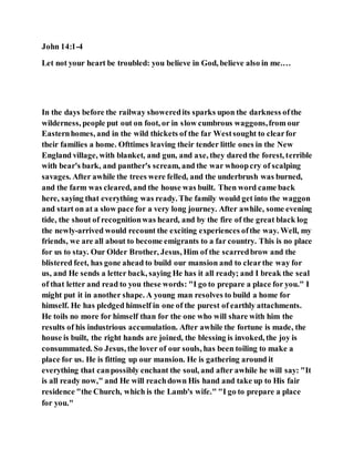 John 14:1-4
Let not your heart be troubled: you believe in God, believe also in me.…
In the days before the railway showeredits sparks upon the darkness ofthe
wilderness, people put out on foot, or in slow cumbrous waggons,from our
Easternhomes, and in the wild thickets of the far Westsought to clearfor
their families a home. Ofttimes leaving their tender little ones in the New
England village, with blanket, and gun, and axe, they dared the forest, terrible
with bear's bark, and panther's scream, and the war whoopcry of scalping
savages. After awhile the trees were felled, and the underbrush was burned,
and the farm was cleared, and the house was built. Then word came back
here, saying that everything was ready. The family would get into the waggon
and start on at a slow pace for a very long journey. After awhile, some evening
tide, the shout of recognitionwas heard, and by the fire of the great black log
the newly-arrived would recount the exciting experiences ofthe way. Well, my
friends, we are all about to become emigrants to a far country. This is no place
for us to stay. Our Older Brother, Jesus, Him of the scarredbrow and the
blistered feet, has gone ahead to build our mansion and to clearthe way for
us, and He sends a letter back, saying He has it all ready; and I break the seal
of that letter and read to you these words: "I go to prepare a place for you." I
might put it in another shape. A young man resolves to build a home for
himself. He has pledged himself in one of the purest of earthly attachments.
He toils no more for himself than for the one who will share with him the
results of his industrious accumulation. After awhile the fortune is made, the
house is built, the right hands are joined, the blessing is invoked, the joy is
consummated. So Jesus, the lover of our souls, has been toiling to make a
place for us. He is fitting up our mansion. He is gathering around it
everything that canpossibly enchant the soul, and after awhile he will say: "It
is all ready now," and He will reachdown His hand and take up to His fair
residence "the Church, which is the Lamb's wife." "I go to prepare a place
for you."
 