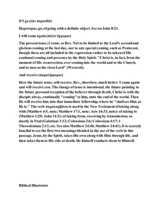 If I go (ἐὰν πορευθῶ)
Πορεύομαι, go, ofgoing with a definite object. See on John 8:21.
I will come again(πάλιν ἔρχομαι)
The present tense;I come, so Rev. Not to be limited to the Lord's secondand
glorious coming at the lastday, nor to any specialcoming, such as Pentecost,
though these are all included in the expression;rather to be takenof His
continual coming and presence by the Holy Spirit. "Christ is, in fact, from the
moment of His resurrection, ever coming into the world and to the Church,
and to men as the risen Lord" (Westcott).
And receive (παραλήψομαι)
Here the future tense, will receive. Rev., therefore, much better: I come again
and will receive you. The change of tense is intentional, the future pointing to
the future personalreception of the believer through death. Christ is with the
disciple alway, continually "coming" to him, unto the end of the world. Then
He will receive him into that immediate fellowship, where he "shallsee Him as
He is." The verb παραλαμβάνω is used in the New Testamentoftaking along
with (Matthew 4:5, note; Matthew 17:1, note; Acts 16:33, note): of taking to
(Matthew 1:20; John 14:3): of taking from, receiving by transmission; so
mostly in Paul (Galatians 1:12; Colossians 2:6;Colossians4:17;1
Thessalonians 2:13, etc. See also Matthew 24:40, Matthew 24:41). It is scarcely
fanciful to see the first two meanings blended in the use of the verb in this
passage. Jesus, by the Spirit, takes His own along with Him through life, and
then takes them to His side at death. He himself conducts them to Himself.
Biblical Illustrator
 