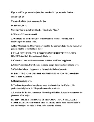 If ye loved Me, ye would rejoice, becauseI said I go unto the Father.
John 14:28-29
The death of the gooda reasonfor joy
D. Thomas, D. D.
Note the view which Christ had of His death. "I go."
1. Whence? Fromthe world.
2. Whither? To the Father, not to destruction, eternal solitude, nor to
fellowship with minor souls.
3. How? Not driven. Other men are sent to the grave; Christ freely went. The
generaltruths of the text are these: —
I. THAT GENUINE LOVE REJOICESIN THE HAPPINESS OF ITS
OBJECT.We find illustrations of this in —
1. Creation. Love made the universe in order to diffuse happiness.
2. Christ's mission. Christ came to make happy the objects of infinite love.
3. Christian labour. Happiness is the end of all church work.
II. THAT THE HAPPINESS OF MEN DEPENDSUPON FELLOWSHIP
WITH THE FATHER.
1. Happiness is in love.
2. The love, to produce happiness, must be directed to the Father. His
perfection delights in it; His goodnessreciprocatesit.
3. Love for the Fatheryearns for fellowshipwith Him. Love always craves the
presence ofits object.
III. THAT DEATH INTRODUCESTHE GOOD INTO A SPECIALLY
CLOSE FELLOWSHIP WITH THE FATHER. There were obstructions to
the fellowshipof the Man Christ Jesus with the Father.
 