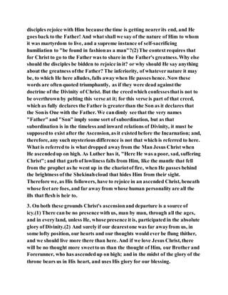 disciples rejoice with Him because the time is getting nearerits end, and He
goes back to the Father! And what shall we say of the nature of Him to whom
it was martyrdom to live, and a supreme instance of self-sacrificing
humiliation to "be found in fashionas a man"?(2)The context requires that
for Christ to go to the Father was to share in the Father's greatness.Why else
should the disciples be bidden to rejoice in it? or why should He say anything
about the greatness ofthe Father? The inferiority, of whatever nature it may
be, to which He here alludes, falls awaywhen He passes hence. Now these
words are often quoted triumphantly, as if they were dead againstthe
doctrine of the Divinity of Christ. But the creedwhich confessesthatis not to
be overthrown by pelting this verse at it; for this verse is part of that creed,
which as fully declares the Father is greaterthan the Son as it declares that
the Sonis One with the Father. We candimly see that the very names
"Father" and "Son" imply some sort of subordination, but as that
subordination is in the timeless and inward relations of Divinity, it must be
supposedto exist after the Ascension, as it existedbefore the Incarnation; and,
therefore, any such mysterious difference is not that which is referred to here.
What is referred to is what dropped awayfrom the Man Jesus Christ when
He ascendedup on high. As Luther has it, "Here He was a poor, sad, suffering
Christ"; and that garb of lowliness falls from Him, like the mantle that fell
from the prophet as he went up in the chariotof fire, when He passes behind
the brightness of the Shekinahcloud that hides Him from their sight.
Therefore we, as His followers, have to rejoice in an ascended Christ, beneath
whose feetare foes, and far away from whose human personality are all the
ills that flesh is heir to.
3. On both these grounds Christ's ascensionand departure is a source of
icy.(1) There can be no presence with us, man by man, through all the ages,
and in every land, unless He, whose presence it is, participated in the absolute
glory of Divinity.(2) And surely if our dearestone was far awayfrom us, in
some lofty position, our hearts and our thoughts would ever be flung thither,
and we should live more there than here. And if we love Jesus Christ, there
will be no thought more sweetto us than the thought of Him, our Brother and
Forerunner, who has ascendedup on high; and in the midst of the glory of the
throne bears us in His heart, and uses His glory for our blessing.
 