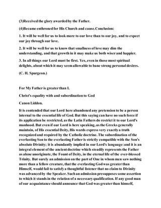 (3)Receivedthe glory awardedby the Father.
(4)Became enthronedfor His Church and cause.Conclusion:
1. It will be well for us to look more to our love than to our joy, and to expect
our joy through our love.
2. It will be well for us to know that smallness of love may dim the
understanding, and that growth in it may make us both wiserand happier.
3. In all things our Lord must be first. Yes, even in those most spiritual
delights, about which it may seemallowable to bane strong personaldesires.
(C. H. Spurgeon.)
For My Father is greaterthan I.
Christ's equality with and subordination to God
Canon Liddon.
It is contended that our Lord here abandoned any pretension to be a person
internal to the essentiallife of God. But this saying can have no such force if
its application be restricted, as the Latin Fathers do restrict it to our Lord's
manhood. But even if our Lord is here speaking, as the Greeks generally
maintain, of His essentialDeity, His words express very exactlya truth
recognizedand required by the Catholic doctrine. The subordination of the
everlasting Son to the everlasting Father is strictly compatible with the Son's
absolute Divinity; it is abundantly implied in our Lord's language:and it is an
integral element of the ancientdoctrine which steadily represents the Father
as alone unoriginate, the Fount of Deity, in the eternal life of the ever-blessed
Trinity. But surely an admission on the part of One in whom men saw nothing
more than a fellow creature, that the everlasting Godwas greaterthan
Himself, would fail to satisfya thoughtful listener that no claim to Divinity
was advancedby the Speaker. Suchan admission presupposes some assertion
to which it stands in the relation of a necessaryqualification. If any good man
of our acquaintance should announce that God was greaterthan himself,
 