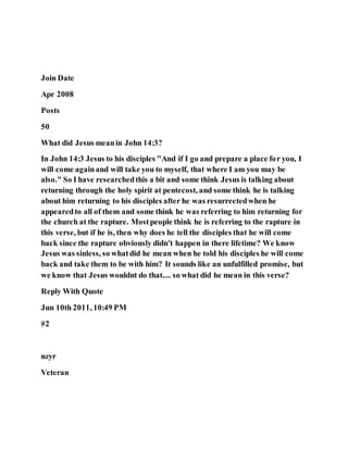 Join Date
Apr 2008
Posts
50
What did Jesus meanin John 14:3?
In John 14:3 Jesus to his disciples "And if I go and prepare a place for you, I
will come againand will take you to myself, that where I am you may be
also." So I have researchedthis a bit and some think Jesus is talking about
returning through the holy spirit at pentecost, and some think he is talking
about him returning to his disciples after he was resurrectedwhen he
appearedto all of them and some think he was referring to him returning for
the church at the rapture. Mostpeople think he is referring to the rapture in
this verse, but if he is, then why does he tell the disciples that he will come
back since the rapture obviously didn't happen in there lifetime? We know
Jesus was sinless, so whatdid he mean when he told his disciples he will come
back and take them to be with him? It sounds like an unfulfilled promise, but
we know that Jesus wouldnt do that.... so what did he mean in this verse?
Reply With Quote
Jun 10th 2011, 10:49 PM
#2
nzyr
Veteran
 