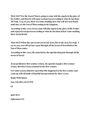 Matt 16:27 For the Sonof Man is going to come with his angels in the glory of
his Father, and then he will repay eachpersonaccording to what he has done.
28 Truly, I say to you, there are some standing here who will not taste death
until they see the Son of Man coming in his kingdom.
According to this verse, Jesus came with His angels in the glory of His Father
and repayed eachpersonaccording to what he has done before some standing
there tasted death.
Matt 10:23 When they persecute you in one town, flee to the next, for truly, I
say to you, you will not have gone through all the towns of Israelbefore the
Son of Man comes.
According to this verse, He came before the apostles had gone through all the
towns of Israel.
Jesus predicted a first century return, the apostles taught a first century
return, therefore Jesus returned in the first century.
For some reason, futurists rejectthat this happened in the first century and
come up with all kinds of fanciful interpretations for these verses.
Reply With Quote
Jun 11th 2011, 03:33 PM
#4
quiet dove
Ephesians 6:12
 