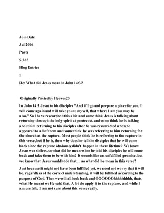 Join Date
Jul 2006
Posts
5,265
Blog Entries
1
Re: What did Jesus meanin John 14:3?
Originally Postedby Heeves23
In John 14:3 Jesus to his disciples "And if I go and prepare a place for you, I
will come againand will take you to myself, that where I am you may be
also." So I have researchedthis a bit and some think Jesus is talking about
returning through the holy spirit at pentecost, and some think he is talking
about him returning to his disciples after he was resurrectedwhen he
appearedto all of them and some think he was referring to him returning for
the church at the rapture. Mostpeople think he is referring to the rapture in
this verse, but if he is, then why does he tell the disciples that he will come
back since the rapture obviously didn't happen in there lifetime? We know
Jesus was sinless, so whatdid he mean when he told his disciples he will come
back and take them to be with him? It sounds like an unfulfilled promise, but
we know that Jesus wouldnt do that.... so what did he mean in this verse?
Just because it might not have been fulfilled yet, we need not worry that it will
be, regardless ofthe correctunderstanding, it will be fulfilled according to the
purpose of God. Then we will all look back and OOOOOOhhhhhhhhh, thats
what He meant we He said that. A lot do apply it to the rapture, and while I
am pre trib, I am not sure about this verse really.
 