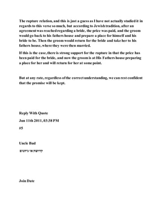 The rapture relation, and this is just a guess as I have not actually studied it in
regards to this verse so much, but according to Jewishtradition, after an
agreementwas reachedregarding a bride, the price was paid, and the groom
would go back to his fathers house and prepare a place for himself and his
bride to be. Then the groom would return for the bride and take her to his
fathers house, where they were then married.
If this is the case,there is strong support for the rapture in that the price has
been paid for the bride, and now the groom is at His Fathers house preparing
a place for her and will return for her at some point.
But at any rate, regardless ofthe correctunderstanding, we can rest confident
that the promise will be kept.
Reply With Quote
Jun 11th 2011, 03:38 PM
#5
Uncle Bud
‫גיהנום‬ ‫או‬ ‫קדושה‬
Join Date
 
