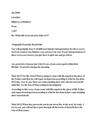 Jul 2008
Location
Highway of Holiness
Posts
1,287
Re: What did Jesus meanin John 14:3?
Originally Postedby RockSolid
You will probably hear 5-10 different futurist interpretations for these verses.
So if you want to stayfuturist, you cannever be sure if your interpretations of
these verses are correct, you just have to pick one and go with it.
As a preterist, it means just what it says. Jesus came againwithin their
lifetime. No need to change the meaning.
Matt 16:27 For the Sonof Man is going to come with his angels in the glory of
his Father, and then he will repay eachpersonaccording to what he has done.
28 Truly, I say to you, there are some standing here who will not taste death
until they see the Son of Man coming in his kingdom.
According to this verse, Jesus came with His angels in the glory of His Father
and repayed eachpersonaccording to what he has done before some standing
there tasted death.
Matt 10:23 When they persecute you in one town, flee to the next, for truly, I
say to you, you will not have gone through all the towns of Israelbefore the
Son of Man comes.
 