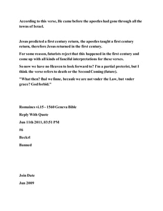 According to this verse, He came before the apostles had gone through all the
towns of Israel.
Jesus predicted a first century return, the apostles taught a first century
return, therefore Jesus returned in the first century.
For some reason, futurists rejectthat this happened in the first century and
come up with all kinds of fanciful interpretations for these verses.
So now we have no Heaven to look forward to? I'm a partial preterist, but I
think the verse refers to death or the SecondComing (future).
"What then? ſhal we ſinne, becauſe we are not vnder the Law, but vnder
grace? Godforbid."
Romaines vi.15 - 1560 Geneva Bible
Reply With Quote
Jun 11th 2011, 03:51 PM
#6
Beckrl
Banned
Join Date
Jun 2009
 