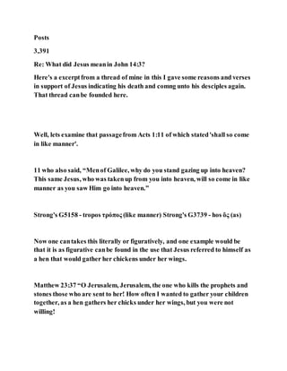 Posts
3,391
Re: What did Jesus meanin John 14:3?
Here's a excerptfrom a thread of mine in this I gave some reasons and verses
in support of Jesus indicating his death and comng unto his desciples again.
That thread canbe founded here.
Well, lets examine that passagefrom Acts 1:11 of which stated'shall so come
in like manner'.
11 who also said, “Menof Galilee, why do you stand gazing up into heaven?
This same Jesus, who was takenup from you into heaven, will so come in like
manner as you saw Him go into heaven.”
Strong's G5158 - tropos τρόπος (like manner) Strong's G3739 - hos ὅς (as)
Now one cantakes this literally or figuratively, and one example would be
that it is as figurative canbe found in the use that Jesus referred to himself as
a hen that would gather her chickens under her wings.
Matthew 23:37 “O Jerusalem, Jerusalem, the one who kills the prophets and
stones those who are sent to her! How often I wanted to gather your children
together, as a hen gathers her chicks under her wings, but you were not
willing!
 