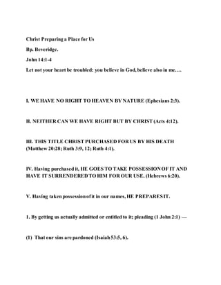Christ Preparing a Place for Us
Bp. Beveridge.
John 14:1-4
Let not your heart be troubled: you believe in God, believe also in me.…
I. WE HAVE NO RIGHT TO HEAVEN BY NATURE (Ephesians 2:3).
II. NEITHER CAN WE HAVE RIGHT BUT BY CHRIST (Acts 4:12).
III. THIS TITLE CHRIST PURCHASED FOR US BY HIS DEATH
(Matthew 20:28; Ruth 3:9, 12; Ruth 4:1).
IV. Having purchased it, HE GOES TO TAKE POSSESSIONOF IT AND
HAVE IT SURRENDEREDTO HIM FOR OUR USE. (Hebrews 6:20).
V. Having takenpossessionofit in our names, HE PREPARESIT.
1. By getting us actually admitted or entitled to it; pleading (1 John 2:1) —
(1) That our sins are pardoned (Isaiah53:5, 6).
 