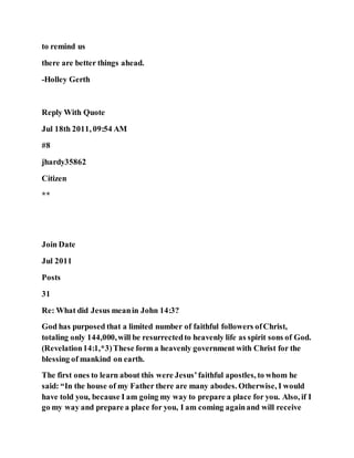 to remind us
there are better things ahead.
-Holley Gerth
Reply With Quote
Jul 18th 2011, 09:54 AM
#8
jhardy35862
Citizen
**
Join Date
Jul 2011
Posts
31
Re: What did Jesus meanin John 14:3?
God has purposed that a limited number of faithful followers ofChrist,
totaling only 144,000,will be resurrectedto heavenly life as spirit sons of God.
(Revelation14:1,*3)These form a heavenly government with Christ for the
blessing of mankind on earth.
The first ones to learn about this were Jesus’faithful apostles, to whom he
said: “In the house of my Father there are many abodes. Otherwise, I would
have told you, because I am going my way to prepare a place for you. Also, if I
go my way and prepare a place for you, I am coming againand will receive
 