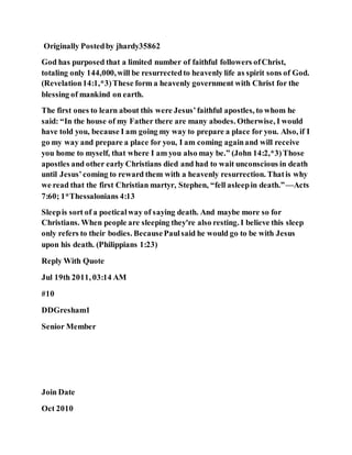Originally Postedby jhardy35862
God has purposed that a limited number of faithful followers ofChrist,
totaling only 144,000,will be resurrectedto heavenly life as spirit sons of God.
(Revelation14:1,*3)These form a heavenly government with Christ for the
blessing of mankind on earth.
The first ones to learn about this were Jesus’faithful apostles, to whom he
said: “In the house of my Father there are many abodes. Otherwise, I would
have told you, because I am going my way to prepare a place for you. Also, if I
go my way and prepare a place for you, I am coming againand will receive
you home to myself, that where I am you also may be.” (John 14:2,*3)Those
apostles and other early Christians died and had to wait unconscious in death
until Jesus’coming to reward them with a heavenly resurrection. Thatis why
we read that the first Christian martyr, Stephen, “fell asleepin death.”—Acts
7:60; 1*Thessalonians 4:13
Sleepis sort of a poeticalway of saying death. And maybe more so for
Christians. When people are sleeping they're also resting. I believe this sleep
only refers to their bodies. BecausePaulsaid he would go to be with Jesus
upon his death. (Philippians 1:23)
Reply With Quote
Jul 19th 2011, 03:14 AM
#10
DDGresham1
Senior Member
Join Date
Oct 2010
 