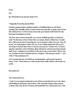 Posts
523
Re: What did Jesus meanin John 14:3?
Originally Postedby jhardy35862
God has purposed that a limited number of faithful followers ofChrist,
totaling only 144,000,will be resurrectedto heavenly life as spirit sons of God.
(Revelation14:1,*3)These form a heavenly government with Christ for the
blessing of mankind on earth.
The first ones to learn about this were Jesus’faithful apostles, to whom he
said: “In the house of my Father there are many abodes. Otherwise, I would
have told you, because I am going my way to prepare a place for you. Also, if I
go my way and prepare a place for you, I am coming againand will receive
you home to myself, that where I am you also may be.” (John 14:2,*3)Those
apostles and other early Christians died and had to wait unconscious in death
until Jesus’coming to reward them with a heavenly resurrection. Thatis why
we read that the first Christian martyr, Stephen, “fell asleepin death.”—Acts
7:60; 1*Thessalonians 4:13
Let's assume that the 144, 000 is an actualnumber and not just meant to
mean "a lot." Those that are written in the book of life will be with Christ on
earth:
Revelation20
The ThousandYears
1 And I saw an angel coming down out of heaven, having the keyto the Abyss
and holding in his hand a greatchain. 2 He seized the dragon, that ancient
serpent, who is the devil, or Satan, and bound him for a thousand years. 3 He
 