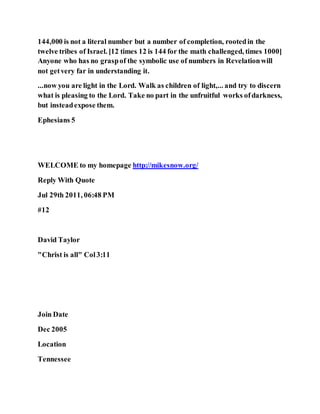 144,000 is not a literal number but a number of completion, rootedin the
twelve tribes of Israel. [12 times 12 is 144 for the math challenged, times 1000]
Anyone who has no graspof the symbolic use of numbers in Revelationwill
not getvery far in understanding it.
...now you are light in the Lord. Walk as children of light,... and try to discern
what is pleasing to the Lord. Take no part in the unfruitful works ofdarkness,
but insteadexpose them.
Ephesians 5
WELCOME to my homepage http://mikesnow.org/
Reply With Quote
Jul 29th 2011, 06:48 PM
#12
David Taylor
"Christ is all" Col3:11
Join Date
Dec 2005
Location
Tennessee
 