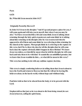Posts
6,626
Re: What did Jesus meanin John 14:3?
Originally Postedby Heeves23
In John 14:3 Jesus to his disciples "And if I go and prepare a place for you, I
will come againand will take you to myself, that where I am you may be
also." So I have researchedthis a bit and some think Jesus is talking about
returning through the holy spirit at pentecost, and some think he is talking
about him returning to his disciples after he was resurrectedwhen he
appearedto all of them and some think he was referring to him returning for
the church at the rapture. Mostpeople think he is referring to the rapture in
this verse, but if he is, then why does he tell the disciples that he will come
back since the rapture obviously didn't happen in there lifetime? We know
Jesus was sinless, so whatdid he mean when he told his disciples he will come
back and take them to be with him? It sounds like an unfulfilled promise, but
we know that Jesus wouldnt do that.... so what did he mean in this verse?
This verse has nothing to do with any endtime rapture doctrine.
This verse is simply comforting believers in telling them that Jesus is about to
leave the Earth and return to Heaven; but that He will not be leaving His
believers alone; in the harsh world, without hope and whithout help.
Paul later told us that to be absentfrom the body, is to be present with the
Lord.
Stephen told us that just as he was about to die from being stoned, he saw
Jesus in heaven, calling his spirit home.
 