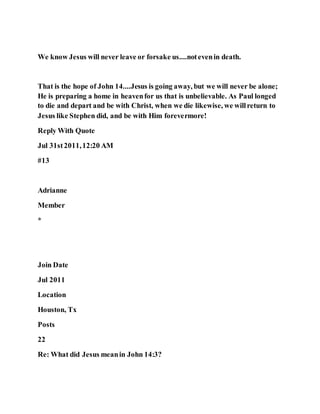 We know Jesus will never leave or forsake us....notevenin death.
That is the hope of John 14....Jesus is going away, but we will never be alone;
He is preparing a home in heavenfor us that is unbelievable. As Paul longed
to die and depart and be with Christ, when we die likewise, we willreturn to
Jesus like Stephen did, and be with Him forevermore!
Reply With Quote
Jul 31st2011,12:20 AM
#13
Adrianne
Member
*
Join Date
Jul 2011
Location
Houston, Tx
Posts
22
Re: What did Jesus meanin John 14:3?
 