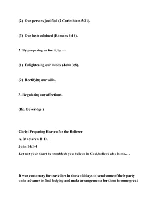 (2) Our persons justified (2 Corinthians 5:21).
(3) Our lusts subdued (Romans 6:14).
2. By preparing us for it, by —
(1) Enlightening our minds (John 3:8).
(2) Rectifying our wills.
3. Regulating our affections.
(Bp. Beveridge.)
Christ Preparing Heaven for the Believer
A. Maclaren, D. D.
John 14:1-4
Let not your heart be troubled: you believe in God, believe also in me.…
It was customary for travellers in those old days to send some of their party
on in advance to find lodging and make arrangements for them in some great
 
