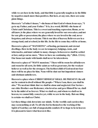 while we are here in the body, and that little is generally taught us in the Bible
by negatives much more than positives. But here, at any rate, there are some
plain things.
Heaven is "a Father's house,"--the house of that God of whom Jesus says, "I
go to my Father, and your Father." It is, in a word, HOME--the home of
Christ and Christians. This is a sweetand touching expression. Home, as we
all know, is the place where we are generallyloved for our own sakes,and not
for our gifts or possessions;the place where we are loved to the end, never
forgotten, and always welcome.This is one idea of heaven. Believers are in a
strange land, and at school, in this life. In the life to come they will be at home.
Heaven is a place of "MANSIONS"--oflasting, permanent, and eternal
dwellings. Here in the body we are in temporary lodgings, tents, and
tabernacles, andmust submit to many changes. In heavenwe shall be settled
at last, and go out no more. "Here we have no continuing city." (Heb. 13:14.)
Our house not made with hands shall never be takendown.
Heaven is a place of "MANY mansions." There will be room for all believers
and room for all sorts, for little saints as well as greatones, for the weakest
believer as well as for the strongest. The feeblestchild of God need not fear
there will be no place for him. None will be shut out but impenitent sinners
and obstinate unbelievers.
Heaven is a place where CHRIST HIMSELF SHALL BE PRESENT. He will
not be content to dwell without His people--"Where I am, there you shall be
also." We neednot think that we shall be alone and neglected. Our Savior--
our elder Brother--our Redeemer, who loved us and gave Himself for us, shall
be in the midst of us forever. What we shall see, and whom we shall see in
heaven, we cannotfully conceive yet, while we are in the body. But one thing
is certain--we shall see Christ.
Let these things sink down into our minds. To the worldly and carelessthey
may seemnothing at all. To all who feel in themselves the working of the
Spirit of Godthey are full of unspeakable comfort. If we hope to be in heaven
it is pleasantto know what heaven is like.
 