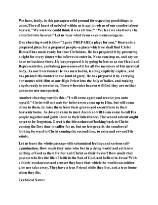 We have, lastly, in this passagea solid ground for expecting goodthings to
come.The evil heart of unbelief within us is apt to rob us of our comfort about
heaven. "We wish we could think it was all true." "We fear we shall never be
admitted into heaven." Let us hear what Jesus says to encourage us.
One cheering word is this--"I go to PREPARE a place for you." Heaven is a
prepared place for a prepared people--a place which we shall find Christ
Himself has made ready for true Christians. He has prepared it by procuring
a right for every sinner who believes to enter in. None canstop us, and saywe
have no business there. He has prepared it by going before us as our Head and
Representative, andtaking possessionofit for all the members of His mystical
body. As our Forerunner He has marched in, leading captivity captive, and
has planted His banner in the land of glory. He has prepared it by carrying
our names with Him as our High Priestinto the holy of holies, and making
angels ready to receive us. Those who enter heaven will find they are neither
unknown nor unexpected.
Another cheering word is this--"I will come againand receive you unto
myself." Christ will not wait for believers to come up to Him, but will come
down to them, to raise them from their graves and escortthem to their
heavenly home. As Josephcame to meet Jacob, so will Jesus come to call His
people togetherand guide them to their inheritance. The secondadvent ought
never to be forgotten. Greatis the blessednessoflooking back to Christ
coming the first time to suffer for us, but no less greatis the comfort of
looking forward to Christ coming the secondtime, to raise and reward His
saints.
Let us leave the whole passagewith solemnized feelings and serious self-
examination. How much they miss who live in a dying world and yet know
nothing of God as their Father and Christ as their Savior!How much they
possesswho live the life of faith in the Son of God, and believe in Jesus!With
all their weaknesses andcrossesthey have that which the world can neither
give nor take away. Theyhave a true Friend while they live, and a true home
when they die.
TechnicalNotes:
 