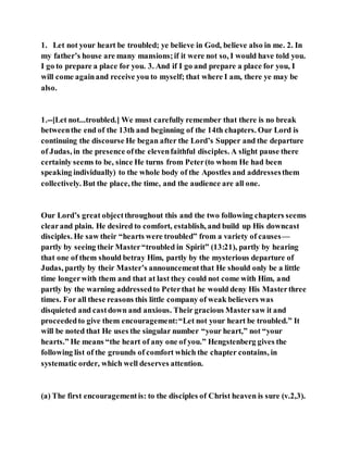 1. Let not your heart be troubled; ye believe in God, believe also in me. 2. In
my father’s house are many mansions;if it were not so, I would have told you.
I go to prepare a place for you. 3. And if I go and prepare a place for you, I
will come againand receive you to myself; that where I am, there ye may be
also.
1.--[Let not...troubled.] We must carefully remember that there is no break
betweenthe end of the 13th and beginning of the 14th chapters. Our Lord is
continuing the discourse He began after the Lord’s Supper and the departure
of Judas, in the presence ofthe elevenfaithful disciples. A slight pause there
certainly seems to be, since He turns from Peter(to whom He had been
speaking individually) to the whole body of the Apostles and addressesthem
collectively. But the place, the time, and the audience are all one.
Our Lord’s great objectthroughout this and the two following chapters seems
clearand plain. He desired to comfort, establish, and build up His downcast
disciples. He saw their “hearts were troubled” from a variety of causes—
partly by seeing their Master“troubled in Spirit” (13:21), partly by hearing
that one of them should betray Him, partly by the mysterious departure of
Judas, partly by their Master’s announcementthat He should only be a little
time longerwith them and that at last they could not come with Him, and
partly by the warning addressedto Peterthat he would deny His Masterthree
times. For all these reasons this little company of weak believers was
disquieted and castdown and anxious. Their gracious Mastersaw it and
proceededto give them encouragement:“Let not your heart be troubled.” It
will be noted that He uses the singular number “your heart,” not “your
hearts.” He means “the heart of any one of you.” Hengstenberg gives the
following list of the grounds of comfort which the chapter contains, in
systematic order, which well deserves attention.
(a) The first encouragementis: to the disciples of Christ heaven is sure (v.2,3).
 
