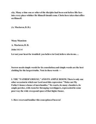 city. Many a time one or other of the disciples had been sent before His face
into every place whither He Himself should come. Christ here takes that office
on Himself.
(A. Maclaren, D. D.)
Many Mansions
A. Maclaren, D. D.
John 14:1-4
Let not your heart be troubled: you believe in God, believe also in me.…
Sorrow needs simple words for its consolation;and simple words are the best
clothing for the largesttruths. Note in these words —
I. THE "FATHER'S HOUSE," AND ITS AMPLE ROOM. There is only one
other occasionin which our Lord used this expression:"Make not My
Father's house a house of merchandise." Its courts, its many chambers, its
ample porches, with room for thronging worshippers, representedin some
poor way the wide sweepand space ofthat higher house.
1. How sweetand familiar this conceptionof heaven!
 