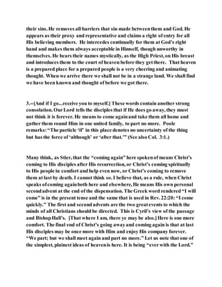 their sins. He removes all barriers that sin made betweenthem and God. He
appears as their proxy and representative and claims a right of entry for all
His believing members. He intercedes continually for them at God’s right
hand and makes them always acceptable in Himself, though unworthy in
themselves. He bears their names mystically, as the High Priest, on His breast
and introduces them to the court of heaven before they getthere. That heaven
is a prepared place for a prepared people is a very cheering and animating
thought. When we arrive there we shall not be in a strange land. We shall find
we have been known and thought of before we got there.
3.--[And if I go...receive you to myself.] These words contain another strong
consolation. OurLord tells the disciples that if He does go away, they must
not think it is forever. He means to come againand take them all home and
gather them round Him in one united family, to part no more. Poole
remarks:“The particle ‘if’ in this place denotes no uncertainty of the thing
but has the force of ‘although’ or ‘after that.’” (See also Col. 3:1.)
Many think, as Stier, that the “coming again” here spokenof means Christ’s
coming to His disciples after His resurrection, or Christ’s coming spiritually
to His people in comfort and help even now, or Christ’s coming to remove
them at last by death. I cannot think so. I believe that, as a rule, when Christ
speaks ofcoming againboth here and elsewhere, He means His own personal
secondadvent at the end of the dispensation. The Greek word rendered “I will
come” is in the present tense and the same that is used in Rev. 22:20: “I come
quickly.” The first and secondadvents are the two greatevents to which the
minds of all Christians should be directed. This is Cyril’s view of the passage
and BishopHall’s. [That where I am, there ye may be also.]Here is one more
comfort. The final end of Christ’s going awayand coming again is that at last
His disciples may be once more with Him and enjoy His company forever.
“We part; but we shall meet again and part no more.” Let us note that one of
the simplest, plainest ideas of heavenis here. It is being “everwith the Lord.”
 