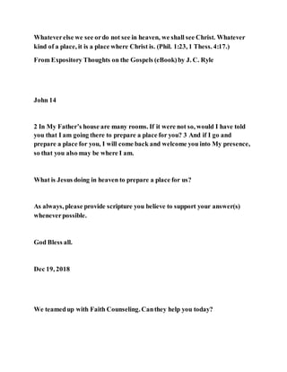 Whateverelse we see ordo not see in heaven, we shall see Christ. Whatever
kind of a place, it is a place where Christ is. (Phil. 1:23, 1 Thess. 4:17.)
From Expository Thoughts on the Gospels (eBook)by J. C. Ryle
John 14
2 In My Father’s house are many rooms. If it were not so, would I have told
you that I am going there to prepare a place for you? 3 And if I go and
prepare a place for you, I will come back and welcome you into My presence,
so that you also may be where I am.
What is Jesus doing in heaven to prepare a place for us?
As always, please provide scripture you believe to support your answer(s)
wheneverpossible.
God Bless all.
Dec 19, 2018
We teamedup with Faith Counseling. Canthey help you today?
 