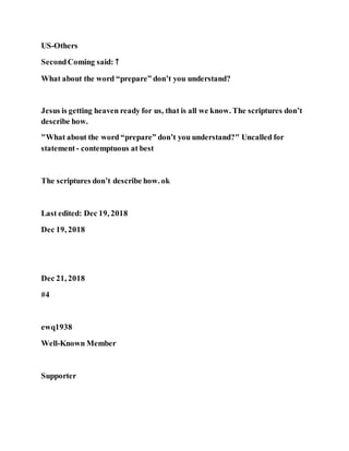 US-Others
SecondComing said: ↑
What about the word “prepare” don’t you understand?
Jesus is getting heaven ready for us, that is all we know. The scriptures don’t
describe how.
"What about the word “prepare” don’t you understand?" Uncalled for
statement- contemptuous at best
The scriptures don’t describe how. ok
Last edited: Dec 19, 2018
Dec 19, 2018
Dec 21, 2018
#4
ewq1938
Well-Known Member
Supporter
 