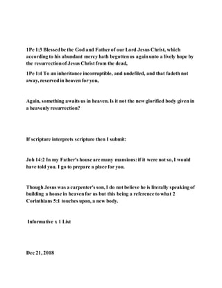 1Pe 1:3 Blessedbe the God and Fatherof our Lord Jesus Christ, which
according to his abundant mercy hath begottenus againunto a lively hope by
the resurrectionof Jesus Christ from the dead,
1Pe 1:4 To an inheritance incorruptible, and undefiled, and that fadeth not
away, reservedin heaven for you,
Again, something awaits us in heaven. Is it not the new glorified body given in
a heavenly resurrection?
If scripture interprets scripture then I submit:
Joh 14:2 In my Father's house are many mansions:if it were not so, I would
have told you. I go to prepare a place for you.
Though Jesus was a carpenter's son, I do not believe he is literally speaking of
building a house in heavenfor us but this being a reference to what 2
Corinthians 5:1 touches upon, a new body.
Informative x 1 List
Dec 21, 2018
 
