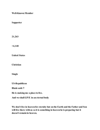 Well-Known Member
Supporter
21,263
+4,140
United States
Christian
Single
US-Republican
Blade said: ↑
He is making me a place to live.
And we shall LIVE in an eternal body
We don't live in heavenfor eternity but on the Earth and the Father and Son
will live there with us so it is something in heaven he is preparing but it
doesn't remain in heaven.
 
