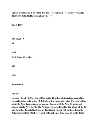 righteous-will remain on earth. Psalms 115:16;Isaiah 45:18;Proverbs 2:21,
22; 10:30;John 10:16; Revelation7:13-17
Jan 5, 2019
Jan 16, 2019
#8
ac28
Well-Known Member
608
+134
Non-Denom
Private
In John 13 and 14, Christ is talking to the 12 only and, therefore, everything
He said applied only to the 12. It is absurd to think otherwise. Christ is talking
about the New Jerusalem, which comes downout of the New Heavens and
attaches to the New Earth. The NJ is not Heaven. It will be the abode of the 12
and the other Israelelite. The only Gentiles in the NJ will be those from the
Acts church, all of which were part of Israel, since they were all grafted into
 