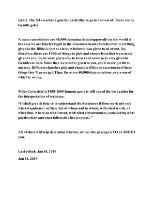 Israel. The NJ even has a gate for eachtribe to go in and out of. There are no
Gentile gates.
A main reasonthere are 40,000denominations (supposedly) in the world is
because we are falselytaught in the denominational churches that everything
given in the Bible is ours to claim, whether it was given to us or not. So,
therefore, there are 1000softhings to pick and choosefrom that were never
given to you. Some were given only to Israel and some were only given to
Gentiles in Acts. Since they were never given to you, you'll never getthem
anyway. Different churches pick and choose a different assortmentof these
things they'll never get. Thus, there are 40,000denominations, every one of
which is wrong.
Miles Coverdale's (1488-1569)famous quote is still one of the best guides for
the interpretation of scripture.
“It shall greatlyhelp ye to understand the Scriptures if thou mark not only
what is spokenor written, but of whom and to whom, with what words, at
what time, where, to what intent, with what circumstances, considering what
goethbefore and what followethafter (context). ”
All of these will help determine whether, or not, the passageis TO or ABOUT
you.
Last edited: Jan18, 2019
Jan 16, 2019
 
