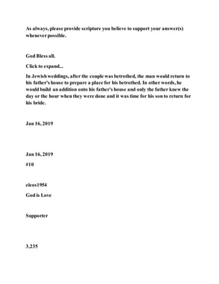 As always, please provide scripture you believe to support your answer(s)
wheneverpossible.
God Bless all.
Click to expand...
In Jewishweddings, after the couple was betrothed, the man would return to
his father's house to prepare a place for his betrothed. In other words, he
would build an addition onto his father's house and only the father knew the
day or the hour when they were done and it was time for his son to return for
his bride.
Jan 16, 2019
Jan 16, 2019
#10
eleos1954
God is Love
Supporter
3,235
 