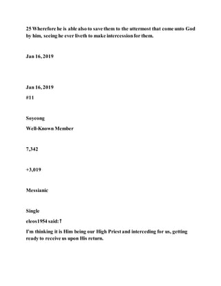 25 Wherefore he is able also to save them to the uttermost that come unto God
by him, seeing he ever liveth to make intercessionfor them.
Jan 16, 2019
Jan 16, 2019
#11
Soyeong
Well-Known Member
7,342
+3,019
Messianic
Single
eleos1954 said:↑
I'm thinking it is Him being our High Priest and interceding for us, getting
ready to receive us upon His return.
 