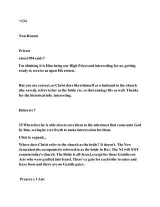 +134
Non-Denom
Private
eleos1954 said:↑
I'm thinking it is Him being our High Priestand interceding for us, getting
ready to receive us upon His return.
But you are correct, as Christ does liken himself as a husband to the church
(the saved), refers to her as the bride etc. so that analogyfits as well. Thanks
for the historicalinfo. interesting.
Hebrews 7
25 Wherefore he is able also to save them to the uttermost that come unto God
by him, seeing he ever liveth to make intercessionfor them.
Click to expand...
Where does Christ refer to the church as the bride? It doesn't. The New
Jerusalem(its occupants)is referred to as the bride in Rev. The NJ will NOT
contain today's church. The Bride is all-Israel, except for those Gentiles on
Acts who were grafted into Israel. There's a gate for eachtribe to enter and
leave from and there are no Gentile gates.
Prayers x 1 List
 