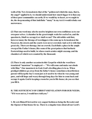 walls of the New Jerusalemto that of the "goldenrod which the man, that is,
the angel" applied to it, we should understand how much bigger it is than any
of these poor communities on earth. If we would lay to heart, as we ought to
do, the deep meaning of that indefinite "many" in my text it would rebuke our
narrowness.
(2) That one word may also be used to heighten our own confidence as to our
own poor selves. A chamber in the greattemple waits for eachof us, and the
question is, Shall we occupyit or shall we not? The old rabbis said that,
howevermany the throngs of worshippers who came up to Jerusalemat the
Passover, the streets and the courts were never crowded. And so it is with that
greatcity. There are throngs, but no crowds. Eachfinds a place in the ample
sweepof the Father's house, like some of the greatpalaces that barbaric
Easternkings used to build, in whose courts armies might encamp, and the
chambers of which were counted by the thousand.
(3) There is only another occasionin this Gospelin which the word here
translated "mansions" is employed — "We will come and make our abode
with Him." Our mansion is in God; God's dwelling place is in us. When
prodigal children go awayfrom the father's house sometimes a heartbroken
parent will keepthe boy's room just as it used to be when he was young and
pure, and will hope and wearythrough long days for him to come back and
occupy it again. God is keeping a room for you in His house; do you see that
you fill it.
II. THE SUFFICIENCYOF CHRIST'S REVELATION FOR OUR NEEDS.
"If it were not so, I would have told you."
1. He sets Himself forward in very august fashionas being the Revealerand
the Openerof that house for us. There is a singular tone about all our Lord's
 