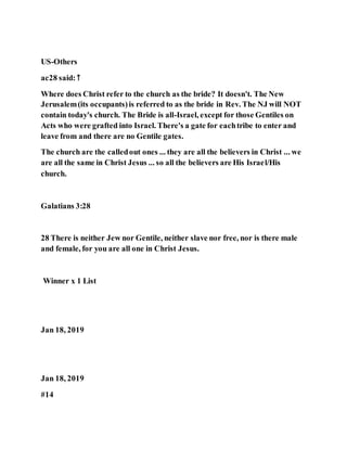 US-Others
ac28 said:↑
Where does Christ refer to the church as the bride? It doesn't. The New
Jerusalem(its occupants)is referred to as the bride in Rev. The NJ will NOT
contain today's church. The Bride is all-Israel, except for those Gentiles on
Acts who were grafted into Israel. There's a gate for eachtribe to enter and
leave from and there are no Gentile gates.
The church are the calledout ones ... they are all the believers in Christ ... we
are all the same in Christ Jesus ... so all the believers are His Israel/His
church.
Galatians 3:28
28 There is neither Jew nor Gentile, neither slave nor free, nor is there male
and female, for you are all one in Christ Jesus.
Winner x 1 List
Jan 18, 2019
Jan 18, 2019
#14
 