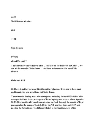 ac28
Well-Known Member
608
+134
Non-Denom
Private
eleos1954 said:↑
The church are the calledout ones ... they are all the believers in Christ ... we
are all the same in Christ Jesus ... so all the believers are His Israel/His
church.
Galatians 3:28
28 There is neither Jew nor Gentile, neither slave nor free, nor is there male
and female, for you are all one in Christ Jesus.
That was true during Acts, when everyone, including the savedGentiles, who
were grafted into Israel, were part of Israel's program. In Acts of the Apostles
28:25-28, about64AD, Israelwas set aside by God, through the mouth of Paul
pronouncing the curse of Isa 6:9-10 for the 7th and last time, vs 25-27, and
passing the Salvation of God (Jesus Christ) to the Gentiles, Acts of the
 
