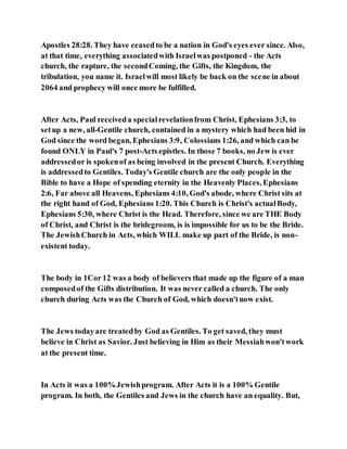 Apostles 28:28. They have ceased to be a nation in God's eyes ever since. Also,
at that time, everything associatedwith Israelwas postponed - the Acts
church, the rapture, the secondComing, the Gifts, the Kingdom, the
tribulation, you name it. Israelwill most likely be back on the scene in about
2064 and prophecy will once more be fulfilled.
After Acts, Paul receiveda specialrevelationfrom Christ, Ephesians 3:3, to
setup a new, all-Gentile church, contained in a mystery which had been hid in
God since the word began, Ephesians 3:9, Colossians 1:26, and which can be
found ONLY in Paul's 7 post-Acts epistles. In those 7 books, no Jew is ever
addressedor is spokenof as being involved in the present Church. Everything
is addressedto Gentiles. Today's Gentile church are the only people in the
Bible to have a Hope of spending eternity in the Heavenly Places, Ephesians
2:6, Far above all Heavens, Ephesians 4:10, God's abode, where Christ sits at
the right hand of God, Ephesians 1:20. This Church is Christ's actualBody,
Ephesians 5:30, where Christ is the Head. Therefore, since we are THE Body
of Christ, and Christ is the bridegroom, is is impossible for us to be the Bride.
The JewishChurch in Acts, which WILL make up part of the Bride, is non-
existent today.
The body in 1Cor12 was a body of believers that made up the figure of a man
composedof the Gifts distribution. It was never called a church. The only
church during Acts was the Church of God, which doesn'tnow exist.
The Jews todayare treatedby God as Gentiles. To get saved, they must
believe in Christ as Savior. Just believing in Him as their Messiahwon'twork
at the present time.
In Acts it was a 100%Jewishprogram. After Acts it is a 100% Gentile
program. In both, the Gentiles and Jews in the church have an equality. But,
 