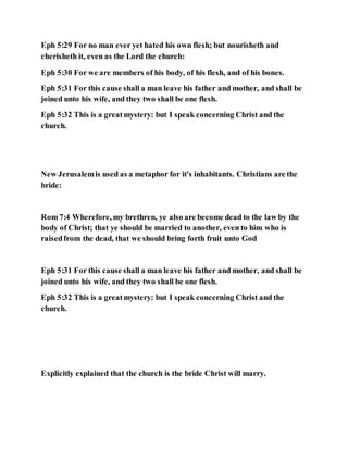 Eph 5:29 For no man ever yet hated his own flesh; but nourisheth and
cherisheth it, even as the Lord the church:
Eph 5:30 For we are members of his body, of his flesh, and of his bones.
Eph 5:31 For this cause shall a man leave his father and mother, and shall be
joined unto his wife, and they two shall be one flesh.
Eph 5:32 This is a greatmystery: but I speak concerning Christ and the
church.
New Jerusalemis used as a metaphor for it's inhabitants. Christians are the
bride:
Rom 7:4 Wherefore, my brethren, ye also are become dead to the law by the
body of Christ; that ye should be married to another, even to him who is
raisedfrom the dead, that we should bring forth fruit unto God
Eph 5:31 For this cause shall a man leave his father and mother, and shall be
joined unto his wife, and they two shall be one flesh.
Eph 5:32 This is a greatmystery: but I speak concerning Christ and the
church.
Explicitly explained that the church is the bride Christ will marry.
 